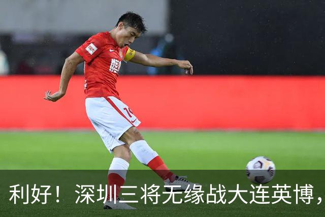 利好！深圳三将无缘战大连英博，球队全力备战西海岸！
