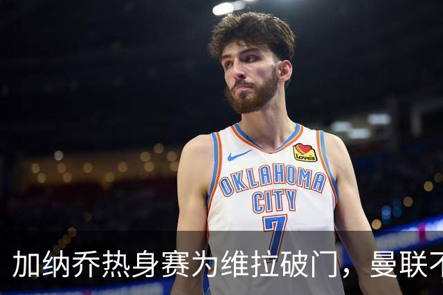 加纳乔热身赛为维拉破门，曼联不愿他沦为桑乔！拉爵还想再赚一笔