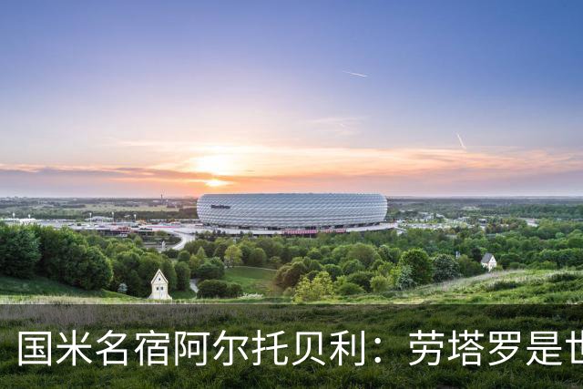 国米名宿阿尔托贝利：劳塔罗是世界最佳之一