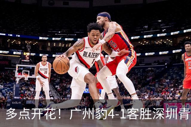 多点开花！广州豹4-1客胜深圳青年人，梁学铭建功，尼康传射