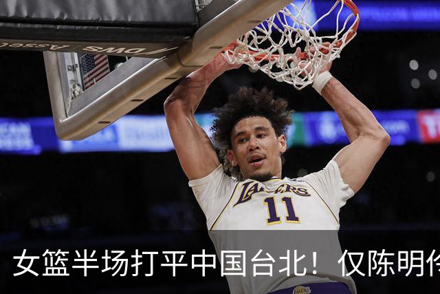 女篮半场打平中国台北！仅陈明伶上双，2后场狂铁，防守+三分仍崩