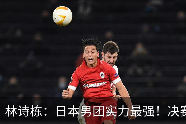 林诗栋：日本男团实力最强！决赛要放低姿态 一分一分去拼 打出气势
