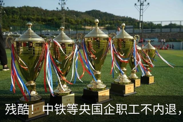 残酷！中铁等央国企职工不内退，可能连继续留下来的机会也没有了