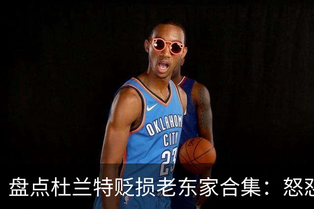 盘点杜兰特贬损老东家合集：怒怼太阳老板阴阳布克 小号嘲讽雷霆