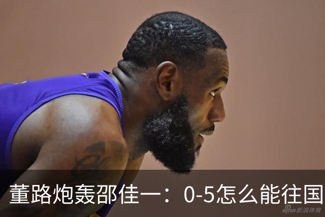 董路炮轰邵佳一：0-5怎么能往国足球员身上甩锅？他们都是你招的