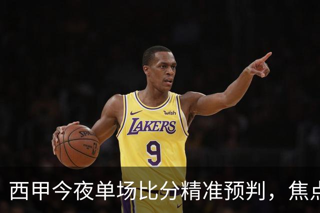 西甲今夜单场比分精准预判，焦点对决谁能笑到最后，你力挺哪队