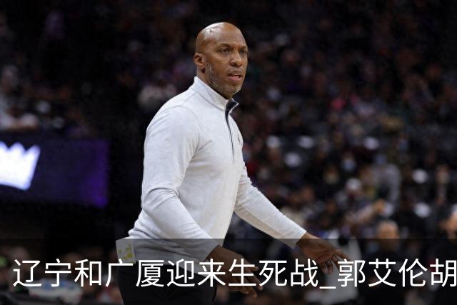 辽宁和广厦迎来生死战 郭艾伦胡金秋双双缺阵