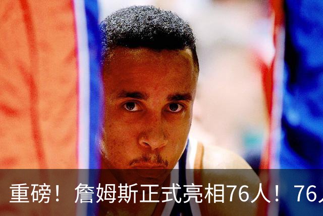 重磅！詹姆斯正式亮相76人！76人也打破常规……