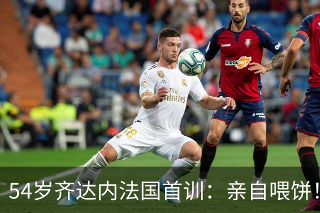 54岁齐达内法国首训：亲自喂饼！将重塑姆巴佩角色 全队鼓掌